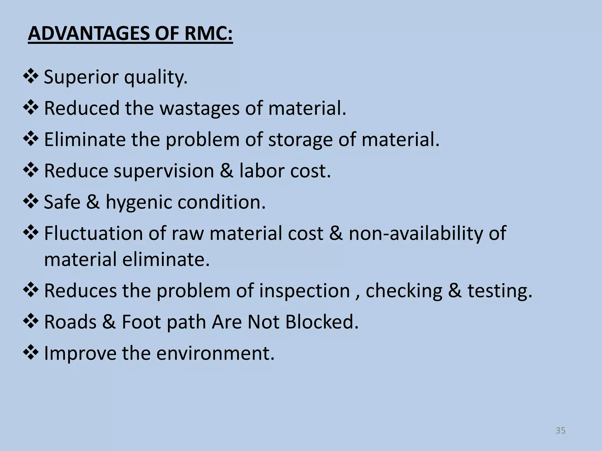 ADVANTAGES OF RMC:

 Superior quality.
 Reduced the wastages of material.
 Eliminate the problem of storage of material.
 Reduce supervision & labor cost.
 Safe & hygenic condition.
 Fluctuation of raw material cost & non-availability of
  material eliminate.
 Reduces the problem of inspection , checking & testing.
 Roads & Foot path Are Not Blocked.
 Improve the environment.


                                                            35
 