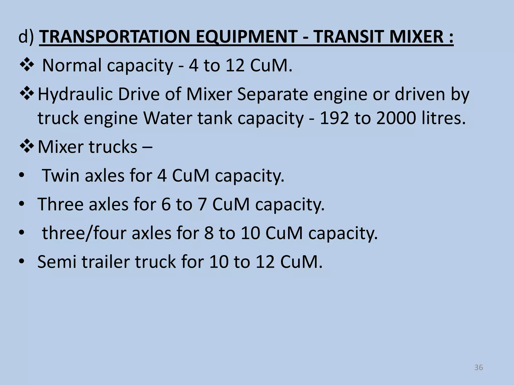 d) TRANSPORTATION EQUIPMENT - TRANSIT MIXER :
 Normal capacity - 4 to 12 CuM.
Hydraulic Drive of Mixer Separate engine or driven by
   truck engine Water tank capacity - 192 to 2000 litres.
Mixer trucks –
• Twin axles for 4 CuM capacity.
• Three axles for 6 to 7 CuM capacity.
• three/four axles for 8 to 10 CuM capacity.
• Semi trailer truck for 10 to 12 CuM.




                                                            36
 