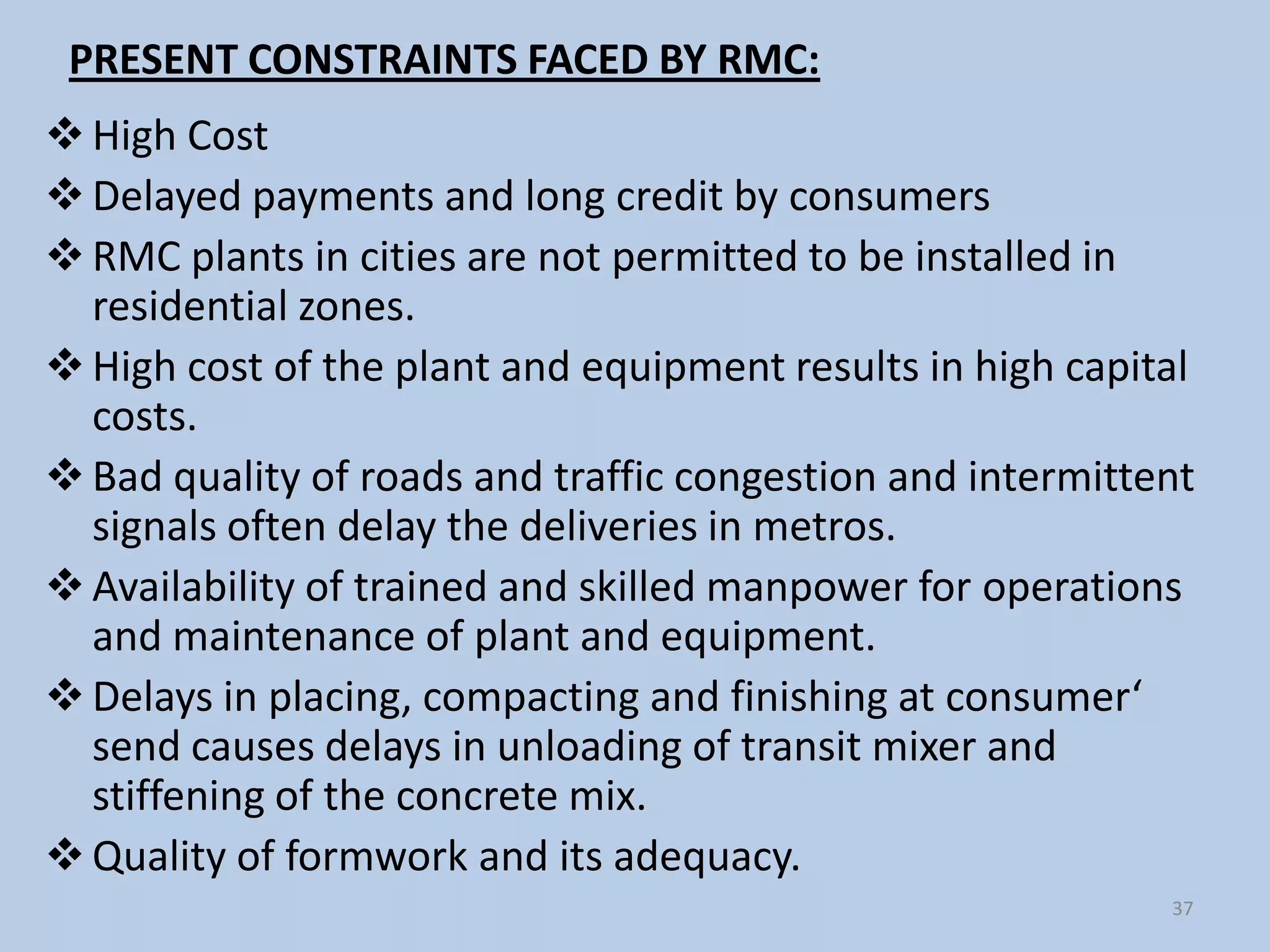 PRESENT CONSTRAINTS FACED BY RMC:
 High Cost
 Delayed payments and long credit by consumers
 RMC plants in cities are not permitted to be installed in
  residential zones.
 High cost of the plant and equipment results in high capital
  costs.
 Bad quality of roads and traffic congestion and intermittent
  signals often delay the deliveries in metros.
 Availability of trained and skilled manpower for operations
  and maintenance of plant and equipment.
 Delays in placing, compacting and finishing at consumer‘
  send causes delays in unloading of transit mixer and
  stiffening of the concrete mix.
 Quality of formwork and its adequacy.
                                                            37
 