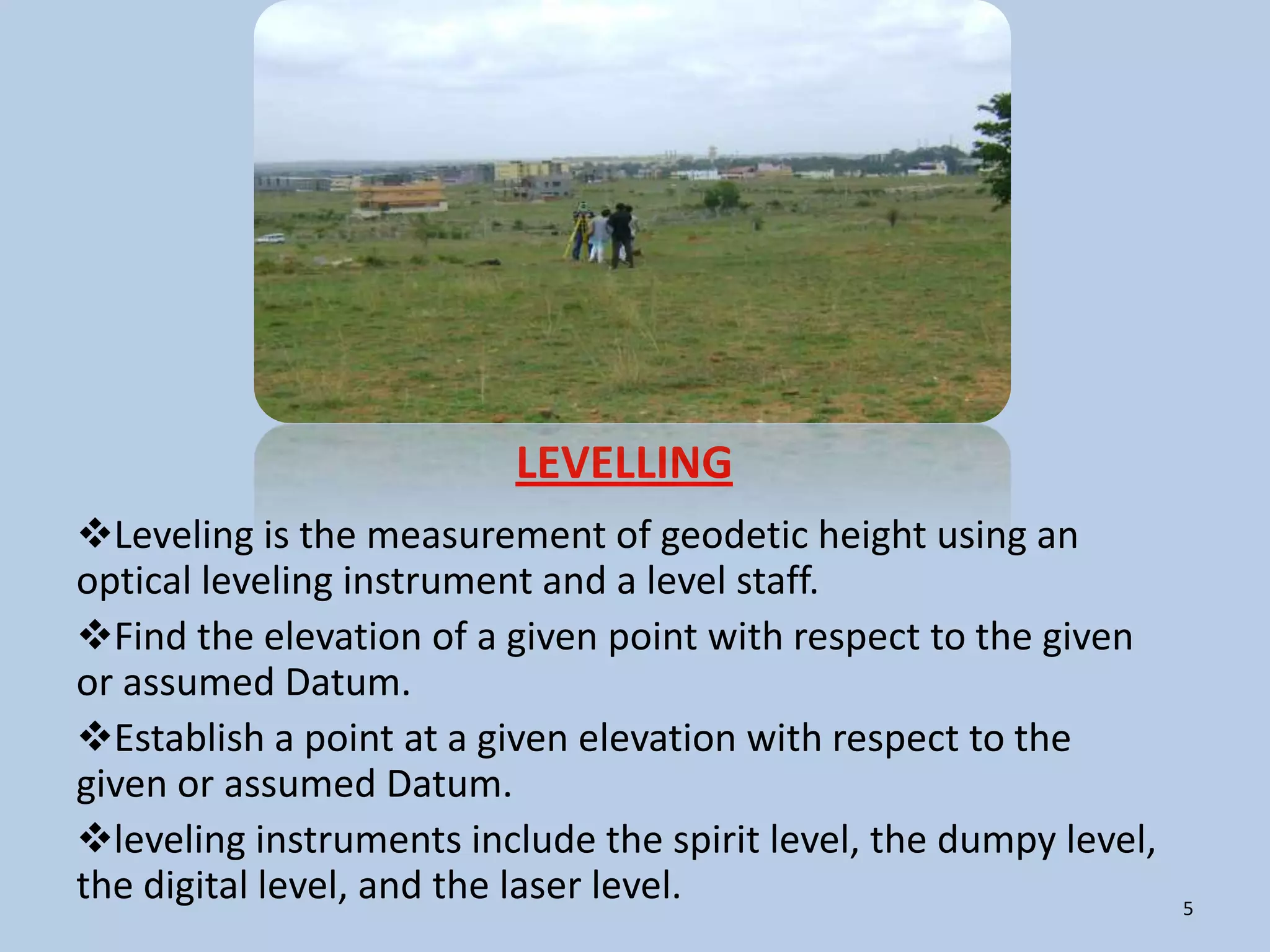 LEVELLING
Leveling is the measurement of geodetic height using an
optical leveling instrument and a level staff.
Find the elevation of a given point with respect to the given
or assumed Datum.
Establish a point at a given elevation with respect to the
given or assumed Datum.
leveling instruments include the spirit level, the dumpy level,
the digital level, and the laser level.                            5
 