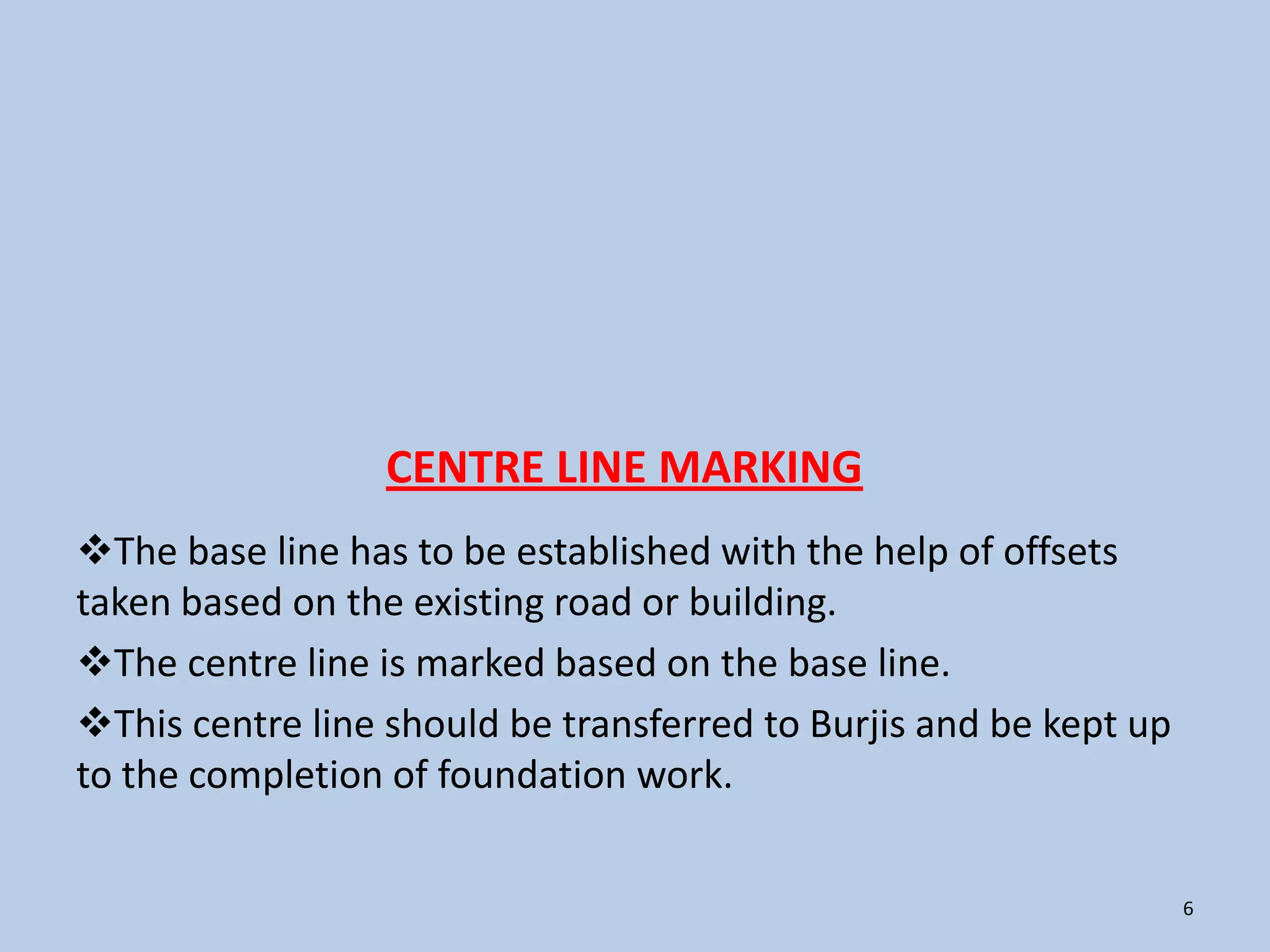 CENTRE LINE MARKING
The base line has to be established with the help of offsets
taken based on the existing road or building.
The centre line is marked based on the base line.
This centre line should be transferred to Burjis and be kept up
to the completion of foundation work.


                                                                   6
 