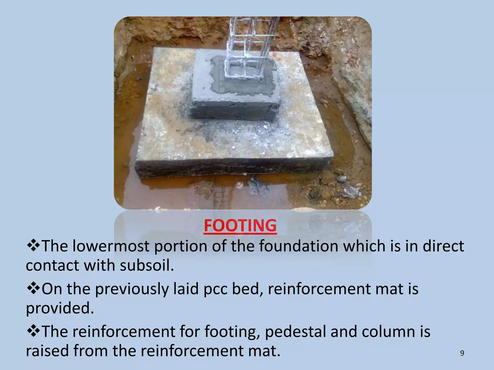 FOOTING
The lowermost portion of the foundation which is in direct
contact with subsoil.
On the previously laid pcc bed, reinforcement mat is
provided.
The reinforcement for footing, pedestal and column is
raised from the reinforcement mat.                        9
 