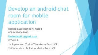 Develop an android chat
room for mobile
application
Rashed Saad Rashed Al Majed
00966570067800
Rashedad401@gmail.com
ICT-AD 8
1st Supervisor: Tryfon Theodorou Dept: ICT
2nd Supervisor: Dr.Rainer Gerke Dept: VP
 