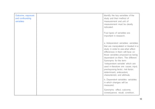 10
Outcome, exposure
and confounding
variables
Identify the key variables of the
study and their method of
measurement and unit of
measurement must be clearly
indicated.
Four types of variables are
important in research.
a. Independent variables: variables
that are manipulated or treated in a
study in order to see what effect
differences in them will have on
those variables proposed as being
dependent on them. The different
Synonyms for the term
‘independent variable’ which are
used in literature are: cause, input,
predisposing factor, risk factor,
determinant, antecedent,
characteristic and attribute.
b. Dependent variables: variables
in which changes will be
measured.
Synonyms: effect, outcome,
consequence, result, condition,
 