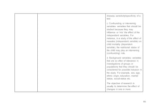 11
disease, sensitivity/specificity of a
test
c. Confounding or intervening
variables: variables that should be
studied because they may
influence or ‘mix’ the effect of the
independent variables. For
instance, in a study of the effect of
measles (independent variable) on
child mortality (dependent
variable), the nutritional status of
the child may play an intervening
(confounding) role.
d. Background variables: variables
that are so often of relevance in
investigations of groups or
populations that they should be
considered for possible inclusion in
the study. For example, sex, age,
ethnic origin, education, marital
status, social status etc.
The objective of research is
usually to determine the effect of
changes in one or more
 