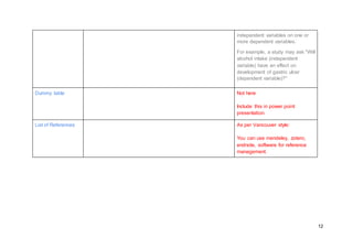 12
independent variables on one or
more dependent variables.
For example, a study may ask "Will
alcohol intake (independent
variable) have an effect on
development of gastric ulcer
(dependent variable)?"
Dummy table Not here
Include this in power point
presentation.
List of References As per Vancouver style:
You can use mendeley, zotero,
endnote, software for reference
management.
 