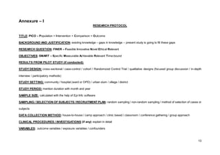 13
Annexure – I
RESEARCH PROTOCOL
TITLE: PICO – Population + Intervention + Comparison + Outcome
BACKGROUND AND JUSTIFICATION: existing knowledge – gaps in knowledge – present study is going to fill these gaps
RESEARCH QUESTION: FINER – Feasible Innovative Novel Ethical Relevant
OBJECTIVES: SMART – Specific Measurable Achievable Relevant Time-bound
RESULTS FROM PILOT STUDY (if conducted):
STUDY DESIGN: cross-sectional / case-control / cohort / Randomized Control Trial / qualitative designs (focused group discussion / in-depth
interview / participatory methods)
STUDY SETTING: community / hospital (ward or OPD) / urban slum / village / district
STUDY PERIOD: mention duration with month and year
SAMPLE SIZE: calculated with the help of Epi Info software
SAMPLING / SELECTION OF SUBJECTS / RECRUITMENT PLAN: random sampling / non-random sampling / method of selection of cases or
subjects
DATA COLLECTION METHOD: house-to-house / camp approach / clinic based / classroom / conference gathering / group approach
CLINICAL PROCEDURES / INVESTIGATIONS (if any): explain in detail
VARIABLES: outcome variables / exposure variables / confounders
 