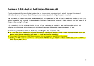 15
Annexure II (Introduction-Justification-Background)
Provide background information for the research (i.e. the problem being addressed) and is typically structured from general
information to narrow or focused ideas; whereupon your research question/s or hypotheses are presented.
The Introduction includes a brief review of relevant literature or knowledge in the field, so that you are able to present the gap in the
existing knowledge and, therefore, the significance and originality – the purpose and aims – of your research (how your study will fill
the gap in the existing knowledge).
Use a plethora of sources especially primary sources such as journal articles. Textbooks, web sites (with great caution) and
personal communications with professors can also be useful sources. Make sure to cite appropriately in the text.
For Citations, your sentence structure should look something like this: (Vancouver style)
● P. Oyibo et al (2011) in their cross-sectional study among 208 pregnant women in South Eastern Nigeria found that about 26%
women had a high risk pregnancy while about 9.1% had very high risk pregnancy.
● According to J. Chaubey et al (2017) prevalence of high risk pregnancy was 30.7% in Karnataka.
● Globally, the IMR has decreased from an estimated rate of 64.8 deaths per 1000 live births in 1990 to 30.5 deaths per 1000 live
births in 2016 (WHO, 2017).
 