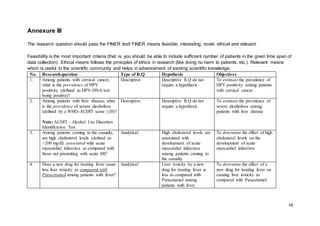 16
Annexure III
The research question should pass the FINER test! FINER means feasible, interesting, novel, ethical and relevant.
Feasibility is the most important criteria (that is, you should be able to include sufficient number of patients in the given time span of
data collection). Ethical means follows the principles of ethics in research (like doing no harm to patients, etc.). Relevant means
which is useful to the scientific community and helps in advancement of existing scientific knowledge.
No. Researchquestion Type of R.Q Hypothesis Objectives
1. Among patients with cervical cancer,
what is the prevalence of HPV
positivity (defined as HPV-DNA test
being positive)?
Descriptive Descriptive R.Q do not
require a hypothesis
To estimate the prevalence of
HPV positivity among patients
with cervical cancer
2. Among patients with liver disease, what
is the prevalence of severe alcoholism
(defined by a WHO-AUDIT score ≥20)?
Note: AUDIT - Alcohol Use Disorders
Identification Test
Descriptive Descriptive R.Q do not
require a hypothesis
To estimate the prevalence of
severe alcoholism among
patients with liver disease
3. Among patients coming to the casualty,
are high cholesterol levels (defined as
>200 mg/dl) associated with acute
myocardial infarction as compared with
those not presenting with acute MI?
Analytical High cholesterol levels are
associated with
development of acute
myocardial infarction
among patients coming to
the casualty
To determine the effect of high
cholesterol levels on the
development of acute
myocardial infarction
4. Does a new drug for treating fever cause
less liver toxicity as compared with
Paracetamol among patients with fever?
Analytical Liver toxicity by a new
drug for treating fever is
less as compared with
Paracetamol among
patients with fever
To determine the effect of a
new drug for treating fever on
causing liver toxicity as
compared with Paracetamol
 