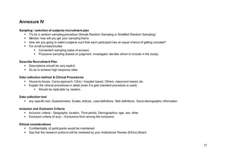 17
Annexure IV
Sampling / selection of subjects /recruitment plan
 Try for a random sampling procedure (Simple Random Sampling or Stratified Random Sampling)
 Mention how will you get your sampling frame
 How are you going to select subjects such that each participant has an equal chance of getting included?
 For small surveys/studies
 Convenient sampling (ease of access)
 Purposive sampling (based on judgment, investigator decides whom to include in the study)
Describe Recruitment Plan
 Descriptions should be very explicit
 So as to achieve high response rates
Data collection method & Clinical Procedures
 House-to-house, Camp approach, Clinic / hospital based, Others: classroom based, etc
 Explain the clinical procedures in detail (even if a gold standard procedure is used)
 Should be replicable by readers.
Data collection tool
 any specific tool, Questionnaire, Scales, Indices, case definitions, field definitions, Socio-demographic information
Inclusion and Exclusion Criteria
 Inclusion criteria - Geographic location, Time period, Demographics: age, sex, other
 Exclusion criteria (if any) – Exclusions from among the inclusions
Ethical considerations
 Confidentiality of participants would be maintained
 Say that the research protocol will be reviewed by your Institutional Review (Ethics) Board
 