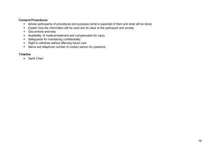 18
Consent Procedures
 Advise participants of procedures and purposes (what is expected of them and what will be done)
 Explain how the information will be used and its value to the participant and society
 Discomforts and risks
 Availability of medical treatment and compensation for injury
 Safeguards for maintaining confidentiality
 Right to withdraw without affecting future care
 Name and telephone number of contact person for questions
Timeline
 Gantt Chart
 