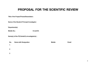 2
PROPOSAL FOR THE SCIENTIFIC REVIEW
Title of the Project/Thesis/Dissertation:
Name of the Student/ Principal Investigator:
Department(s):
Mobile No.: E-mail ID:
Name(s) of the PG Guide/Co-investigator(s) :
No. Name with Designation Mobile Email
1
2
3
 
