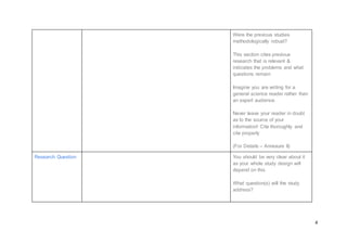 4
Were the previous studies
methodologically robust?
This section cites previous
research that is relevant &
indicates the problems and what
questions remain
Imagine you are writing for a
general science reader rather than
an expert audience.
Never leave your reader in doubt
as to the source of your
information! Cite thoroughly and
cite properly
(For Details – Annexure II)
Research Question You should be very clear about it
as your whole study design will
depend on this.
What question(s) will the study
address?
 