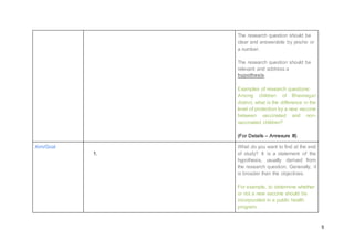 5
The research question should be
clear and answerable by yes/no or
a number.
The research question should be
relevant and address a
hypothesis.
Examples of research questions:
Among children of Bhavnagar
district, what is the difference in the
level of protection by a new vaccine
between vaccinated and non-
vaccinated children?
(For Details – Annexure III)
Aim/Goal
1.
What do you want to find at the end
of study? It is a statement of the
hypothesis, usually derived from
the research question. Generally, it
is broader than the objectives.
For example, to determine whether
or not a new vaccine should be
incorporated in a public health
program.
 