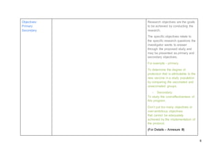 6
Objectives:
Primary
Secondary
Research objectives are the goals
to be achieved by conducting the
research.
The specific objectives relate to
the specific research questions the
investigator wants to answer
through the proposed study and
may be presented as primary and
secondary objectives,
For example - primary:
To determine the degree of
protection that is attributable to the
new vaccine in a study population
by comparing the vaccinated and
unvaccinated groups.
- Secondary:
To study the cost-effectiveness of
this program.
Don’t put too many objectives or
over-ambitious objectives
that cannot be adequately
achieved by the implementation of
the protocol.
(For Details – Annexure III)
 