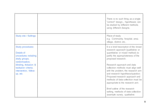 8
There is no such thing as a single
“correct” design... hypotheses can
be studied by different methods
using different designs.
Study site / Settings Place of study
e.g. Community, hospital, area,
village, district, etc..
Study procedures:
Details of
procedures including
study groups,
randomization,
blinding, Inclusion &
exclusion criteria,
intervention, follow-
up, etc.
It is a brief description of the broad
research approach (qualitative or
quantitative or mixed method) to
justify the appropriateness of the
proposed research.
Research approach and data
collection methods must align well
with the problem, the research aim
and research hypothesis/question.
Proposed research approach and
methods of data collection must be
appropriate to the research aim.
Brief outline of the research
setting, methods of data collection
(example survey, qualitative
 