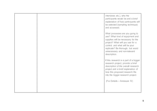 9
interviews etc.), who the
participants would be and a brief
explanation of how participants will
be selected (sampling technique)
and accessed.
What processes are you going to
use? What kind of equipment and
supplies will be necessary for the
project? What will you use for a
control, and what will be your
replicate? Be thorough, but avoid
unnecessary and non-relevant
description.
If this research is a part of a bigger
research project, provide a brief
description of the overall research
project and a brief explanation of
how this proposed research fits
into the bigger research project.
(For Details – Annexure IV)
 
