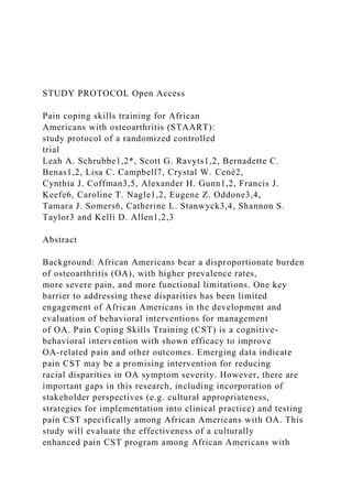 STUDY PROTOCOL Open Access
Pain coping skills training for African
Americans with osteoarthritis (STAART):
study protocol of a randomized controlled
trial
Leah A. Schrubbe1,2*, Scott G. Ravyts1,2, Bernadette C.
Benas1,2, Lisa C. Campbell7, Crystal W. Cené2,
Cynthia J. Coffman3,5, Alexander H. Gunn1,2, Francis J.
Keefe6, Caroline T. Nagle1,2, Eugene Z. Oddone3,4,
Tamara J. Somers6, Catherine L. Stanwyck3,4, Shannon S.
Taylor3 and Kelli D. Allen1,2,3
Abstract
Background: African Americans bear a disproportionate burden
of osteoarthritis (OA), with higher prevalence rates,
more severe pain, and more functional limitations. One key
barrier to addressing these disparities has been limited
engagement of African Americans in the development and
evaluation of behavioral interventions for management
of OA. Pain Coping Skills Training (CST) is a cognitive-
behavioral intervention with shown efficacy to improve
OA-related pain and other outcomes. Emerging data indicate
pain CST may be a promising intervention for reducing
racial disparities in OA symptom severity. However, there are
important gaps in this research, including incorporation of
stakeholder perspectives (e.g. cultural appropriateness,
strategies for implementation into clinical practice) and testing
pain CST specifically among African Americans with OA. This
study will evaluate the effectiveness of a culturally
enhanced pain CST program among African Americans with
 