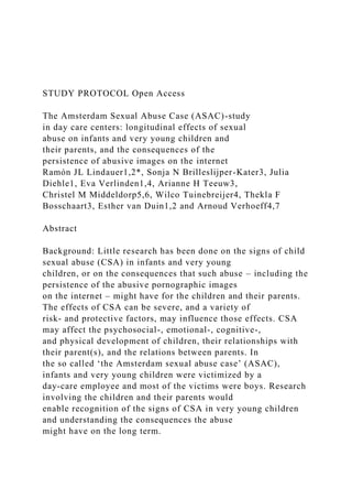 STUDY PROTOCOL Open Access
The Amsterdam Sexual Abuse Case (ASAC)-study
in day care centers: longitudinal effects of sexual
abuse on infants and very young children and
their parents, and the consequences of the
persistence of abusive images on the internet
Ramón JL Lindauer1,2*, Sonja N Brilleslijper-Kater3, Julia
Diehle1, Eva Verlinden1,4, Arianne H Teeuw3,
Christel M Middeldorp5,6, Wilco Tuinebreijer4, Thekla F
Bosschaart3, Esther van Duin1,2 and Arnoud Verhoeff4,7
Abstract
Background: Little research has been done on the signs of child
sexual abuse (CSA) in infants and very young
children, or on the consequences that such abuse – including the
persistence of the abusive pornographic images
on the internet – might have for the children and their parents.
The effects of CSA can be severe, and a variety of
risk- and protective factors, may influence those effects. CSA
may affect the psychosocial-, emotional-, cognitive-,
and physical development of children, their relationships with
their parent(s), and the relations between parents. In
the so called ‘the Amsterdam sexual abuse case’ (ASAC),
infants and very young children were victimized by a
day-care employee and most of the victims were boys. Research
involving the children and their parents would
enable recognition of the signs of CSA in very young children
and understanding the consequences the abuse
might have on the long term.
 