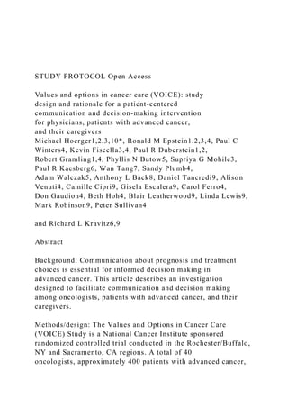STUDY PROTOCOL Open Access
Values and options in cancer care (VOICE): study
design and rationale for a patient-centered
communication and decision-making intervention
for physicians, patients with advanced cancer,
and their caregivers
Michael Hoerger1,2,3,10*, Ronald M Epstein1,2,3,4, Paul C
Winters4, Kevin Fiscella3,4, Paul R Duberstein1,2,
Robert Gramling1,4, Phyllis N Butow5, Supriya G Mohile3,
Paul R Kaesberg6, Wan Tang7, Sandy Plumb4,
Adam Walczak5, Anthony L Back8, Daniel Tancredi9, Alison
Venuti4, Camille Cipri9, Gisela Escalera9, Carol Ferro4,
Don Gaudion4, Beth Hoh4, Blair Leatherwood9, Linda Lewis9,
Mark Robinson9, Peter Sullivan4
and Richard L Kravitz6,9
Abstract
Background: Communication about prognosis and treatment
choices is essential for informed decision making in
advanced cancer. This article describes an investigation
designed to facilitate communication and decision making
among oncologists, patients with advanced cancer, and their
caregivers.
Methods/design: The Values and Options in Cancer Care
(VOICE) Study is a National Cancer Institute sponsored
randomized controlled trial conducted in the Rochester/Buffalo,
NY and Sacramento, CA regions. A total of 40
oncologists, approximately 400 patients with advanced cancer,
 