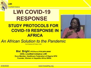 LWI
LiveWell Initiative
LWI COVID-19LWI COVID-19
RESPONSERESPONSE
STUDY PROTOCOLS FOR
COVID-19 RESPONSE INCOVID-19 RESPONSE IN
AFRICA
An African Solution to the Pandemic
First Published 29th March, 2020
Bisi Bright FPCPharm,FPSN,MPH,MNIM
CEO, LiveWell Initiative LWI
Exco Member, Healthcare Federation of Nigeria HFN
Founder, Women in Hepatitis Africa WIHAFounder, Women in Hepatitis Africa WIHA
5/30/2020 www.livewellng.org
 