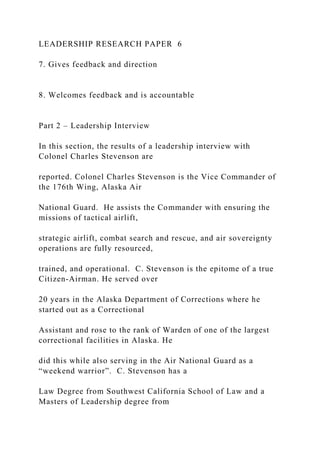 LEADERSHIP RESEARCH PAPER 6
7. Gives feedback and direction
8. Welcomes feedback and is accountable
Part 2 – Leadership Interview
In this section, the results of a leadership interview with
Colonel Charles Stevenson are
reported. Colonel Charles Stevenson is the Vice Commander of
the 176th Wing, Alaska Air
National Guard. He assists the Commander with ensuring the
missions of tactical airlift,
strategic airlift, combat search and rescue, and air sovereignty
operations are fully resourced,
trained, and operational. C. Stevenson is the epitome of a true
Citizen-Airman. He served over
20 years in the Alaska Department of Corrections where he
started out as a Correctional
Assistant and rose to the rank of Warden of one of the largest
correctional facilities in Alaska. He
did this while also serving in the Air National Guard as a
“weekend warrior”. C. Stevenson has a
Law Degree from Southwest California School of Law and a
Masters of Leadership degree from
 