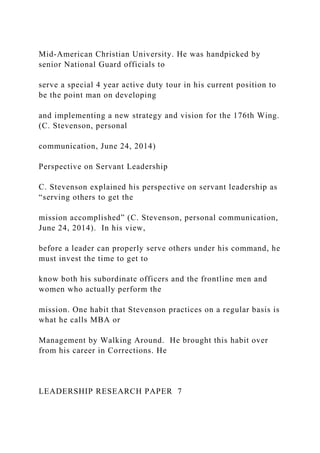 Mid-American Christian University. He was handpicked by
senior National Guard officials to
serve a special 4 year active duty tour in his current position to
be the point man on developing
and implementing a new strategy and vision for the 176th Wing.
(C. Stevenson, personal
communication, June 24, 2014)
Perspective on Servant Leadership
C. Stevenson explained his perspective on servant leadership as
“serving others to get the
mission accomplished” (C. Stevenson, personal communication,
June 24, 2014). In his view,
before a leader can properly serve others under his command, he
must invest the time to get to
know both his subordinate officers and the frontline men and
women who actually perform the
mission. One habit that Stevenson practices on a regular basis is
what he calls MBA or
Management by Walking Around. He brought this habit over
from his career in Corrections. He
LEADERSHIP RESEARCH PAPER 7
 