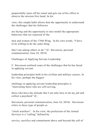 purposefully turns off his email and gets out of his office to
observe the mission first hand. In his
view, this simple habit allows him the opportunity to understand
the challenges that his followers
are facing and the opportunity to also model the appropriate
behaviors that are expected of the
men and women of the 176th Wing. In his own words, “I have
to be willing to do the same thing
that I am asking others to do.” (C. Stevenson, personal
communication, June 24, 2014)
Challenges of Applying Servant Leadership
C. Stevenson outlined some of the challenges that he has faced
in applying servant
leadership principles both in his civilian and military careers. In
his view, perhaps the biggest
challenge in applying servant leadership principles is
“motivating those who are self-serving,
those who have the attitude that I am only here to do my job and
collect a paycheck” (C.
Stevenson, personal communication, June 24, 2014). Stevenson
refers to these type of people as
“clock watchers”. In his view, the profession of the Armed
Services is a “calling” defined by
service, sacrifice and commitment above and beyond the call of
 
