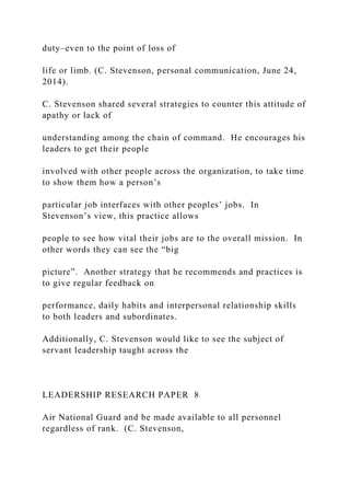 duty–even to the point of loss of
life or limb. (C. Stevenson, personal communication, June 24,
2014).
C. Stevenson shared several strategies to counter this attitude of
apathy or lack of
understanding among the chain of command. He encourages his
leaders to get their people
involved with other people across the organization, to take time
to show them how a person’s
particular job interfaces with other peoples’ jobs. In
Stevenson’s view, this practice allows
people to see how vital their jobs are to the overall mission. In
other words they can see the “big
picture”. Another strategy that he recommends and practices is
to give regular feedback on
performance, daily habits and interpersonal relationship skills
to both leaders and subordinates.
Additionally, C. Stevenson would like to see the subject of
servant leadership taught across the
LEADERSHIP RESEARCH PAPER 8
Air National Guard and be made available to all personnel
regardless of rank. (C. Stevenson,
 