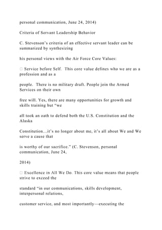 personal communication, June 24, 2014)
Criteria of Servant Leadership Behavior
C. Stevenson’s criteria of an effective servant leader can be
summarized by synthesizing
his personal views with the Air Force Core Values:
profession and as a
people. There is no military draft. People join the Armed
Services on their own
free will. Yes, there are many opportunities for growth and
skills training but “we
all took an oath to defend both the U.S. Constitution and the
Alaska
Constitution…it’s no longer about me, it’s all about We and We
serve a cause that
is worthy of our sacrifice.” (C. Stevenson, personal
communication, June 24,
2014)
strive to exceed the
standard “in our communications, skills development,
interpersonal relations,
customer service, and most importantly—executing the
 
