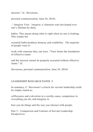 mission.” (C. Stevenson,
personal communication, June 24, 2014)
one’s lifetime by daily
habits. This means doing what is right when no one is looking.
This simple but
essential habit produces honesty and credibility. The majority
of people want to
work with someone they can trust. “Trust forms the foundation
of effective teams
and the mission cannot be properly executed without effective
teams.” (C.
Stevenson, personal communication, June 24, 2014)
LEADERSHIP RESEARCH PAPER 9
In summary, C. Stevenson’s criteria for servant leadership could
be simply stated as;
selflessness and a devotion to a worthy cause, competence in
everything you do, and integrity in
how you do things and the way you interact with people.
Part 3 – Comparison and Contrast of Servant Leadership
Perspectives
 