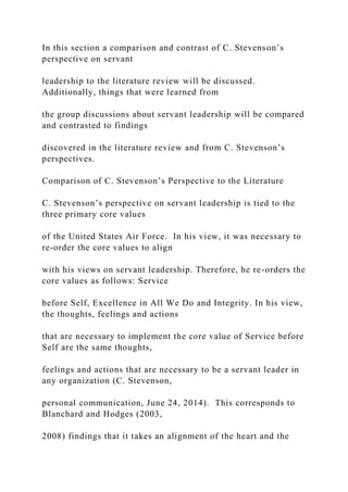 In this section a comparison and contrast of C. Stevenson’s
perspective on servant
leadership to the literature review will be discussed.
Additionally, things that were learned from
the group discussions about servant leadership will be compared
and contrasted to findings
discovered in the literature review and from C. Stevenson’s
perspectives.
Comparison of C. Stevenson’s Perspective to the Literature
C. Stevenson’s perspective on servant leadership is tied to the
three primary core values
of the United States Air Force. In his view, it was necessary to
re-order the core values to align
with his views on servant leadership. Therefore, he re-orders the
core values as follows: Service
before Self, Excellence in All We Do and Integrity. In his view,
the thoughts, feelings and actions
that are necessary to implement the core value of Service before
Self are the same thoughts,
feelings and actions that are necessary to be a servant leader in
any organization (C. Stevenson,
personal communication, June 24, 2014). This corresponds to
Blanchard and Hodges (2003,
2008) findings that it takes an alignment of the heart and the
 