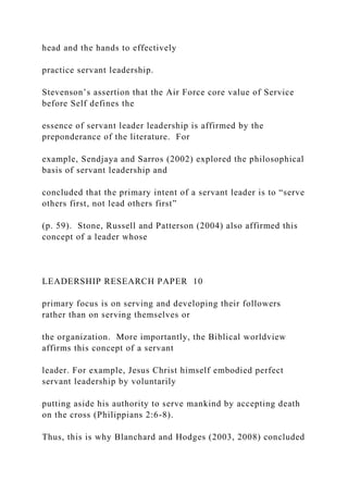 head and the hands to effectively
practice servant leadership.
Stevenson’s assertion that the Air Force core value of Service
before Self defines the
essence of servant leader leadership is affirmed by the
preponderance of the literature. For
example, Sendjaya and Sarros (2002) explored the philosophical
basis of servant leadership and
concluded that the primary intent of a servant leader is to “serve
others first, not lead others first”
(p. 59). Stone, Russell and Patterson (2004) also affirmed this
concept of a leader whose
LEADERSHIP RESEARCH PAPER 10
primary focus is on serving and developing their followers
rather than on serving themselves or
the organization. More importantly, the Biblical worldview
affirms this concept of a servant
leader. For example, Jesus Christ himself embodied perfect
servant leadership by voluntarily
putting aside his authority to serve mankind by accepting death
on the cross (Philippians 2:6-8).
Thus, this is why Blanchard and Hodges (2003, 2008) concluded
 