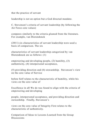that the practice of servant
leadership is not an option but a God directed mandate.
C. Stevenson’s criteria of servant leadership (by following the
Air Force core values)
compares similarly to the criteria gleaned from the literature.
For example, van Dierendonck
(2011) six characteristics of servant leadership were used a
basis of comparison. The six
characteristics of servant leadership categorized by van
Dierendonck are as follows: (1)
empowering and developing people, (2) humility, (3)
authenticity, (4) interpersonal acceptance,
(5) providing direction and (6) stewardship. Stevenson’s view
on the core value of Service
before Self relates to the characteristic of humility, while his
views on the core value of
Excellence in all We do was found to align with the criteria of
empowering and developing
people, interpersonal acceptance, and providing direction and
stewardship. Finally, Stevenson’s
views on the core value of Integrity First relates to the
characteristic of authenticity.
Comparison of Ideas to Lessons Learned from the Group
Discussions
 