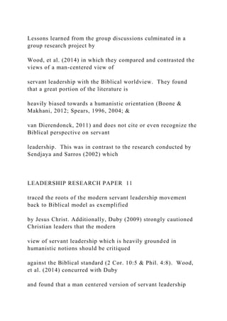 Lessons learned from the group discussions culminated in a
group research project by
Wood, et al. (2014) in which they compared and contrasted the
views of a man-centered view of
servant leadership with the Biblical worldview. They found
that a great portion of the literature is
heavily biased towards a humanistic orientation (Boone &
Makhani, 2012; Spears, 1996, 2004; &
van Dierendonck, 2011) and does not cite or even recognize the
Biblical perspective on servant
leadership. This was in contrast to the research conducted by
Sendjaya and Sarros (2002) which
LEADERSHIP RESEARCH PAPER 11
traced the roots of the modern servant leadership movement
back to Biblical model as exemplified
by Jesus Christ. Additionally, Duby (2009) strongly cautioned
Christian leaders that the modern
view of servant leadership which is heavily grounded in
humanistic notions should be critiqued
against the Biblical standard (2 Cor. 10:5 & Phil. 4:8). Wood,
et al. (2014) concurred with Duby
and found that a man centered version of servant leadership
 