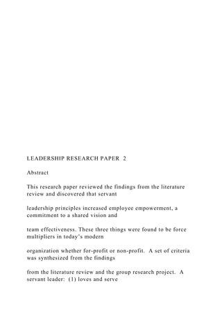LEADERSHIP RESEARCH PAPER 2
Abstract
This research paper reviewed the findings from the literature
review and discovered that servant
leadership principles increased employee empowerment, a
commitment to a shared vision and
team effectiveness. These three things were found to be force
multipliers in today’s modern
organization whether for-profit or non-profit. A set of criteria
was synthesized from the findings
from the literature review and the group research project. A
servant leader: (1) loves and serve
 