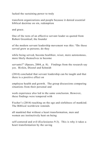 lacked the sustaining power to truly
transform organizations and people because it denied essential
biblical doctrine on sin, redemption
and grace.
One of the tests of an effective servant leader as quoted from
Robert Greenleaf, the founder
of the modern servant leadership movement was this: “Do those
served grow as persons; do they
while being served, become healthier, wiser, more autonomous,
more likely themselves to become
servants?” (Spears, 2004, p. 8). Findings from the research say
yes. Rivkin, Diestel and Schmidt
(2014) concluded that servant leadership can be taught and that
there is a positive effect on
employee health and growth. The group discussions comparing
situations from their personal and
work experience also led to the same conclusion. However,
these findings were tempered with
Fischer’s (2014) teaching on the ego and sinfulness of mankind.
The Biblical worldview reminds
all mankind that without a heart transformation, men and
women are instinctively bent on being
self-centered and evil (Ecclesiastes 9:3). This is why it takes a
heart transformation by the saving
 
