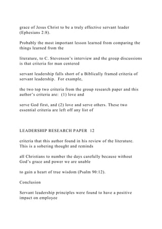 grace of Jesus Christ to be a truly effective servant leader
(Ephesians 2:8).
Probably the most important lesson learned from comparing the
things learned from the
literature, to C. Stevenson’s interview and the group discussions
is that criteria for man centered
servant leadership falls short of a Biblically framed criteria of
servant leadership. For example,
the two top two criteria from the group research paper and this
author’s criteria are: (1) love and
serve God first, and (2) love and serve others. These two
essential criteria are left off any list of
LEADERSHIP RESEARCH PAPER 12
criteria that this author found in his review of the literature.
This is a sobering thought and reminds
all Christians to number the days carefully because without
God’s grace and power we are unable
to gain a heart of true wisdom (Psalm 90:12).
Conclusion
Servant leadership principles were found to have a positive
impact on employee
 