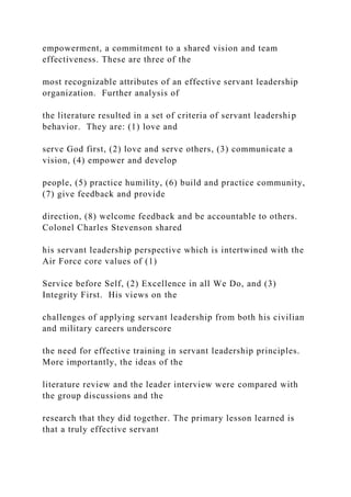 empowerment, a commitment to a shared vision and team
effectiveness. These are three of the
most recognizable attributes of an effective servant leadership
organization. Further analysis of
the literature resulted in a set of criteria of servant leadership
behavior. They are: (1) love and
serve God first, (2) love and serve others, (3) communicate a
vision, (4) empower and develop
people, (5) practice humility, (6) build and practice community,
(7) give feedback and provide
direction, (8) welcome feedback and be accountable to others.
Colonel Charles Stevenson shared
his servant leadership perspective which is intertwined with the
Air Force core values of (1)
Service before Self, (2) Excellence in all We Do, and (3)
Integrity First. His views on the
challenges of applying servant leadership from both his civilian
and military careers underscore
the need for effective training in servant leadership principles.
More importantly, the ideas of the
literature review and the leader interview were compared with
the group discussions and the
research that they did together. The primary lesson learned is
that a truly effective servant
 