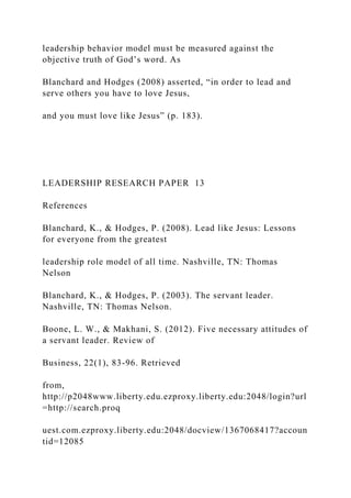 leadership behavior model must be measured against the
objective truth of God’s word. As
Blanchard and Hodges (2008) asserted, “in order to lead and
serve others you have to love Jesus,
and you must love like Jesus” (p. 183).
LEADERSHIP RESEARCH PAPER 13
References
Blanchard, K., & Hodges, P. (2008). Lead like Jesus: Lessons
for everyone from the greatest
leadership role model of all time. Nashville, TN: Thomas
Nelson
Blanchard, K., & Hodges, P. (2003). The servant leader.
Nashville, TN: Thomas Nelson.
Boone, L. W., & Makhani, S. (2012). Five necessary attitudes of
a servant leader. Review of
Business, 22(1), 83-96. Retrieved
from,
http://p2048www.liberty.edu.ezproxy.liberty.edu:2048/login?url
=http://search.proq
uest.com.ezproxy.liberty.edu:2048/docview/1367068417?accoun
tid=12085
 