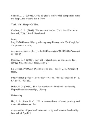 Collins, J. C. (2001). Good to great: Why some companies make
the leap...and others don't. New
York, NY: HarperCollins.
Coulter, G. L. (2003). The servant leader. Christian Education
Journal, 7(1), 23–45. Retrieved
from,
http://p2048www.liberty.edu.ezproxy.liberty.edu:2048/login?url
=http://search.proq
uest.com.ezproxy.liberty.edu:2048/docview/205458916?account
id=12085
Cowley, E. J. (2013). Servant leadership at zappos.com, Inc.
(Order No. 3576673, University of
La Verne). ProQuest Dissertations and Theses, 239. Retrieved
from,
http://search.proquest.com/docview/1467750823?accountid=120
85. (1467750823).
Duby, D.G. (2009). The Foundation for Biblical Leadership.
Unpublished manuscript, Liberty
University.
Hu, J., & Liden, R. C. (2011). Antecedents of team potency and
team effectiveness: An
examination of goal and process clarity and servant leadership.
Journal of Applied
 