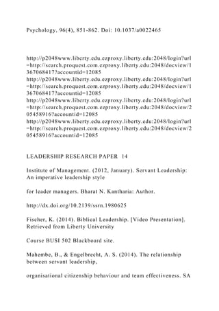 Psychology, 96(4), 851-862. Doi: 10.1037/a0022465
http://p2048www.liberty.edu.ezproxy.liberty.edu:2048/login?url
=http://search.proquest.com.ezproxy.liberty.edu:2048/docview/1
367068417?accountid=12085
http://p2048www.liberty.edu.ezproxy.liberty.edu:2048/login?url
=http://search.proquest.com.ezproxy.liberty.edu:2048/docview/1
367068417?accountid=12085
http://p2048www.liberty.edu.ezproxy.liberty.edu:2048/login?url
=http://search.proquest.com.ezproxy.liberty.edu:2048/docview/2
05458916?accountid=12085
http://p2048www.liberty.edu.ezproxy.liberty.edu:2048/login?url
=http://search.proquest.com.ezproxy.liberty.edu:2048/docview/2
05458916?accountid=12085
LEADERSHIP RESEARCH PAPER 14
Institute of Management. (2012, January). Servant Leadership:
An imperative leadership style
for leader managers. Bharat N. Kantharia: Author.
http://dx.doi.org/10.2139/ssrn.1980625
Fischer, K. (2014). Biblical Leadership. [Video Presentation].
Retrieved from Liberty University
Course BUSI 502 Blackboard site.
Mahembe, B., & Engelbrecht, A. S. (2014). The relationship
between servant leadership,
organisational citizenship behaviour and team effectiveness. SA
 