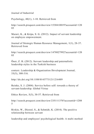 Journal of Industrial
Psychology, 40(1), 1-10. Retrieved from
http://search.proquest.com/docview/1530410019?accountid=120
85
Murari, K., & Kripa, S. G. (2012). Impact of servant leadership
on employee empowerment.
Journal of Strategic Human Resource Management, 1(1), 28-37.
Retrieved from
http://search.proquest.com/docview/1478027992?accountid=120
85
Öner, Z. H. (2012). Servant leadership and paternalistic
leadership styles in the Turkish business
context. Leadership & Organization Development Journal,
33(3), 300-316.
http://dx.doi.org/10.1108/01437731211216489
Reinke, S. J. (2004). Service before self: towards a theory of
servant-leadership. Global Virtue
Ethics Review, 5(3), 30-57. Retrieved from
http://search.proquest.com/docview/235111370?accountid=1208
5
Rivkin, W., Diestel, S., & Schmidt, K. (2014). The positive
relationship between servant
leadership and employees' psychological health: A multi-method
 