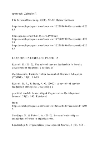 approach. Zeitschrift
Für Personalforschung, 28(1), 52-72. Retrieved from
http://search.proquest.com/docview/1525836944?accountid=120
85
http://dx.doi.org/10.2139/ssrn.1980625
http://search.proquest.com/docview/1478027992?accountid=120
85
http://search.proquest.com/docview/1525836944?accountid=120
85
LEADERSHIP RESEARCH PAPER 15
Russell, E. (2012). The role of servant leadership in faculty
development programs: a review of
the literature. Turkish Online Journal of Distance Education
(TOJDE), 13(1), 15-19.
Russell, R. F., & Stone, A. G. (2002). A review of servant
leadership attributes: Developing a
practical model. Leadership & Organization Development
Journal, 23(3), 145. Retrieved
from
http://search.proquest.com/docview/226924747?accountid=1208
5
Sendjaya, S., & Pekerti, A. (2010). Servant leadership as
antecedent of trust in organizations.
Leadership & Organization Development Journal, 31(7), 643 –
 