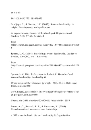 663. doi:
10.1108/01437731011079673
Sendjaya, S., & Sarros, J. C. (2002). Servant leadership: its
origin, development, and application
in organizations. Journal of Leadership & Organizational
Studies, 9(2), 57-64. Retrieved
from
http://search.proquest.com/docview/203144748?accountid=1208
5
Spears, L. C. (2004). Practicing servant-leadership. Leader to
Leader, 2004(34), 7-11. Retrieved
from
http://search.proquest.com/docview/218344443?accountid=1208
5
Spears, L. (1996). Reflections on Robert K. Greenleaf and
servant leadership. Leadership &
Organizational Development Journal, 17(7), 33-35. Retrieved
from, http://p2048-
www.liberty.edu.ezproxy.liberty.edu:2048/login?url=http://sear
ch.proquest.com.ezproxy.
liberty.edu:2048/docview/226920195?accountid=12085
Stone, A. G., Russell, R. F., & Patterson, K. (2004).
Transformational versus servant leadership:
a difference in leader focus. Leadership & Organization
 