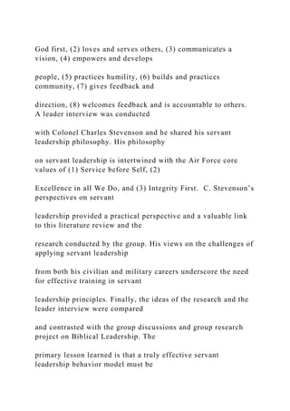 God first, (2) loves and serves others, (3) communicates a
vision, (4) empowers and develops
people, (5) practices humility, (6) builds and practices
community, (7) gives feedback and
direction, (8) welcomes feedback and is accountable to others.
A leader interview was conducted
with Colonel Charles Stevenson and he shared his servant
leadership philosophy. His philosophy
on servant leadership is intertwined with the Air Force core
values of (1) Service before Self, (2)
Excellence in all We Do, and (3) Integrity First. C. Stevenson’s
perspectives on servant
leadership provided a practical perspective and a valuable link
to this literature review and the
research conducted by the group. His views on the challenges of
applying servant leadership
from both his civilian and military careers underscore the need
for effective training in servant
leadership principles. Finally, the ideas of the research and the
leader interview were compared
and contrasted with the group discussions and group research
project on Biblical Leadership. The
primary lesson learned is that a truly effective servant
leadership behavior model must be
 