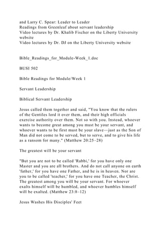 and Larry C. Spear: Leader to Leader
Readings from Greenleaf about servant leadership
Video lectures by Dr. Khalib Fischer on the Liberty University
website
Video lectures by Dr. DJ on the Liberty University website
Bible_Readings_for_Module-Week_1.doc
BUSI 502
Bible Readings for Module/Week 1
Servant Leadership
Biblical Servant Leadership
Jesus called them together and said, "You know that the rulers
of the Gentiles lord it over them, and their high officials
exercise authority over them. Not so with you. Instead, whoever
wants to become great among you must be your servant, and
whoever wants to be first must be your slave—just as the Son of
Man did not come to be served, but to serve, and to give his life
as a ransom for many." (Matthew 20:25–28)
The greatest will be your servant
"But you are not to be called 'Rabbi,' for you have only one
Master and you are all brothers. And do not call anyone on earth
'father,' for you have one Father, and he is in heaven. Nor are
you to be called 'teacher,' for you have one Teacher, the Christ.
The greatest among you will be your servant. For whoever
exalts himself will be humbled, and whoever humbles himself
will be exalted. (Matthew 23:8–12)
Jesus Washes His Disciples' Feet
 