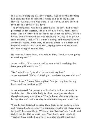 It was just before the Passover Feast. Jesus knew that the time
had come for him to leave this world and go to the Father.
Having loved his own who were in the world, he now showed
them the full extent of his love.
The evening meal was being served, and the devil had already
prompted Judas Iscariot, son of Simon, to betray Jesus. Jesus
knew that the Father had put all things under his power, and that
he had come from God and was returning to God; so he got up
from the meal, took off his outer clothing, and wrapped a towel
around his waist. After that, he poured water into a basin and
began to wash his disciples' feet, drying them with the towel
that was wrapped around him.
He came to Simon Peter, who said to him, "Lord, are you going
to wash my feet?"
Jesus replied, "You do not realize now what I am doing, but
later you will understand."
"No," said Peter, "you shall never wash my feet."
Jesus answered, "Unless I wash you, you have no part with me."
"Then, Lord," Simon Peter replied, "not just my feet but my
hands and my head as well!"
Jesus answered, "A person who has had a bath needs only to
wash his feet; his whole body is clean. And you are clean,
though not every one of you." For he knew who was going to
betray him, and that was why he said not every one was clean.
When he had finished washing their feet, he put on his clothes
and returned to his place. "Do you understand what I have done
for you?" he asked them. "You call me 'Teacher' and 'Lord,' and
rightly so, for that is what I am. Now that I, your Lord and
Teacher, have washed your feet, you also should wash one
 