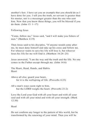 another's feet. I have set you an example that you should do as I
have done for you. I tell you the truth, no servant is greater than
his master, nor is a messenger greater than the one who sent
him. Now that you know these things, you will be blessed if you
do them. (John 13: 1–17)
Following Jesus
"Come, follow me," Jesus said, "and I will make you fishers of
men." (Matthew 4:19)
Then Jesus said to his disciples, "If anyone would come after
me, he must deny himself and take up his cross and follow me.
For whoever wants to save his life will lose it, but whoever
loses his life for me will find it. (Matthew 16:24–25)
Jesus answered, "I am the way and the truth and the life. No one
comes to the Father except through me. (John 14:6)
The Heart, Head, Hands, and Habits
Heart
Above all else, guard your heart,
for it is the wellspring of life. (Proverbs 4:23)
All a man's ways seem right to him,
but the LORD weighs the heart. (Proverbs 21:2)
Love the Lord your God with all your heart and with all your
soul and with all your mind and with all your strength. (Mark
12:30)
Head
Do not conform any longer to the pattern of this world, but be
transformed by the renewing of your mind. Then you will be
 