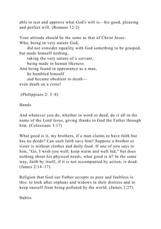 able to test and approve what God's will is—his good, pleasing
and perfect will. (Romans 12:2)
Your attitude should be the same as that of Christ Jesus:
Who, being in very nature God,
did not consider equality with God something to be grasped,
but made himself nothing,
taking the very nature of a servant,
being made in human likeness.
And being found in appearance as a man,
he humbled himself
and became obedient to death—
even death on a cross!
(Philippians 2: 5–8)
Hands
And whatever you do, whether in word or deed, do it all in the
name of the Lord Jesus, giving thanks to God the Father through
him. (Colossians 3:17)
What good is it, my brothers, if a man claims to have faith but
has no deeds? Can such faith save him? Suppose a brother or
sister is without clothes and daily food. If one of you says to
him, "Go, I wish you well; keep warm and well fed," but does
nothing about his physical needs, what good is it? In the same
way, faith by itself, if it is not accompanied by action, is dead.
(James 2:14–17)
Religion that God our Father accepts as pure and faultless is
this: to look after orphans and widows in their distress and to
keep oneself from being polluted by the world. (James 1:27)
Habits
 